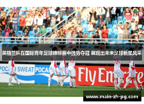 英格兰队在国际青年足球锦标赛中强势夺冠 展现出未来足球新星风采