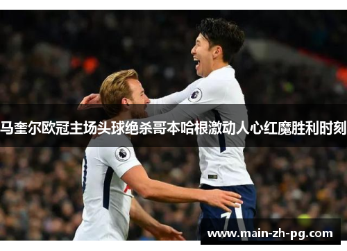 马奎尔欧冠主场头球绝杀哥本哈根激动人心红魔胜利时刻