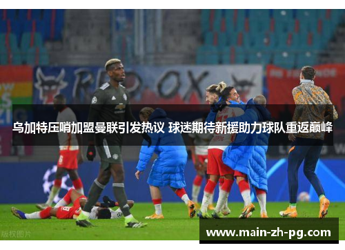 乌加特压哨加盟曼联引发热议 球迷期待新援助力球队重返巅峰