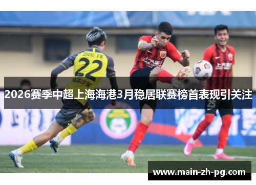 2026赛季中超上海海港3月稳居联赛榜首表现引关注